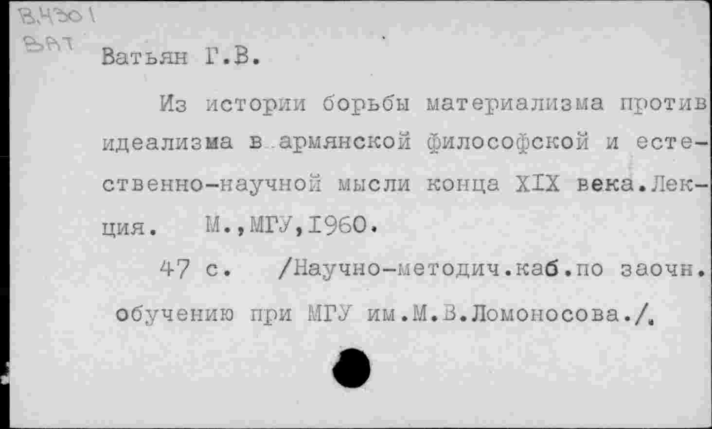 ﻿

Ватьян Г.В.
Из истории борьбы материализма против идеализма в армянской философской и естественно-научной мысли конца XIX века.Лекция. М.,МГУ,1960.
47 с. /Научно-методич.каб.по заочн. обучению при МГУ им .М.В. Ломоносова./.